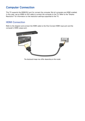 Page 1689
Computer Connection
This TV supports the HDMI/DVI port for connect the computer. Not all computers are HDMI-enabled. 
In this case, use an HDMI-to-DVI cable to connect the computer to the TV. Refer to the "Display 
Resolution " for information on the resolution settings supported to the TV.
HDMI Connection
Refer to the diagram and connect the HDMI cable to the One Connect HDMI input port and the 
computer's HDMI output port.
The displayed image may differ depending on the model. 